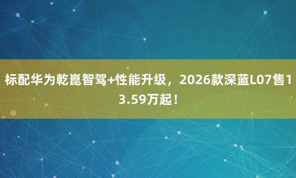标配华为乾崑智驾+性能升级,2026款深蓝L07售13.59万起!